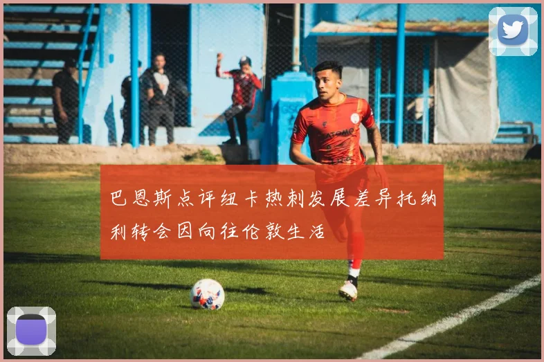 巴恩斯点评纽卡热刺发展差异托纳利转会因向往伦敦生活