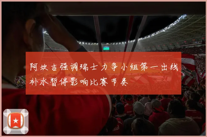 阿坎吉强调瑞士力争小组第一出线补水暂停影响比赛节奏