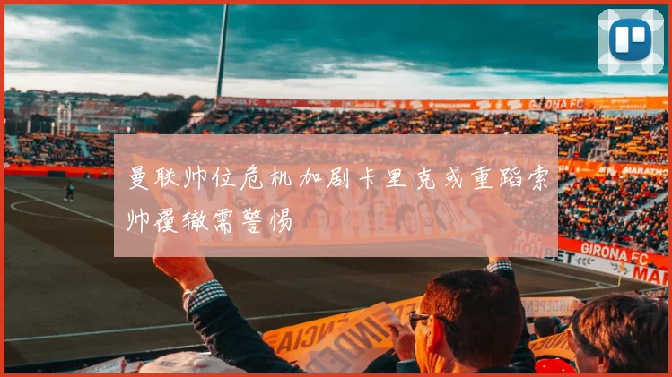 曼联帅位危机加剧卡里克或重蹈索帅覆辙需警惕