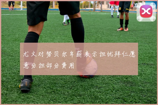 尤文对努贝尔年薪表示担忧拜仁愿意分担部分费用