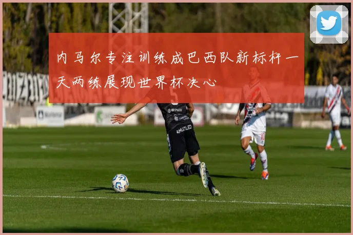 内马尔专注训练成巴西队新标杆一天两练展现世界杯决心