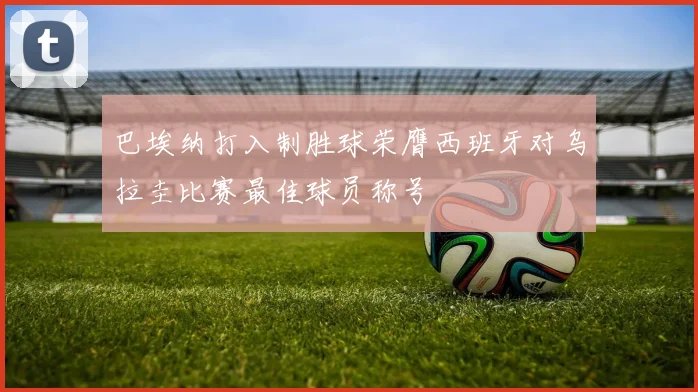 巴埃纳打入制胜球荣膺西班牙对乌拉圭比赛最佳球员称号