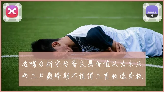 名嘴分析字母哥交易价值认为未来两三年巅峰期不值得三首轮选秀权