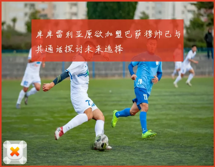 库库雷利亚原欲加盟巴萨穆帅已与其通话探讨未来选择