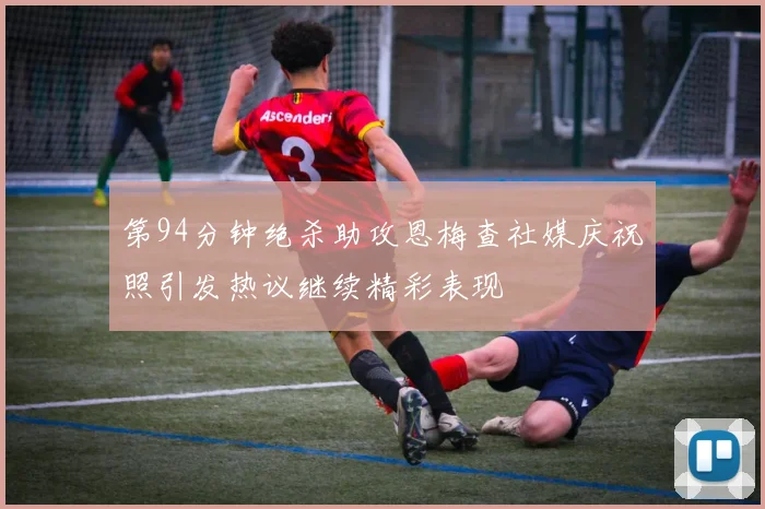 第94分钟绝杀助攻恩梅查社媒庆祝照引发热议继续精彩表现