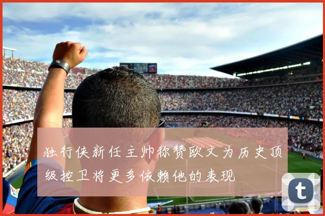 独行侠新任主帅称赞欧文为历史顶级控卫将更多依赖他的表现
