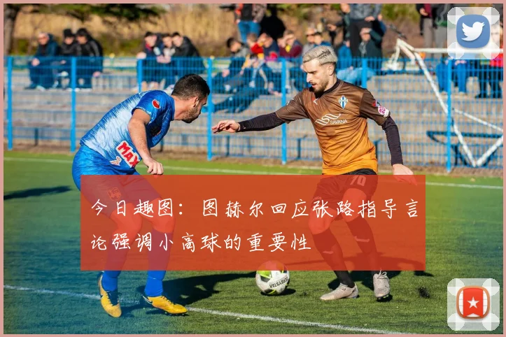 今日趣图：图赫尔回应张路指导言论强调小高球的重要性