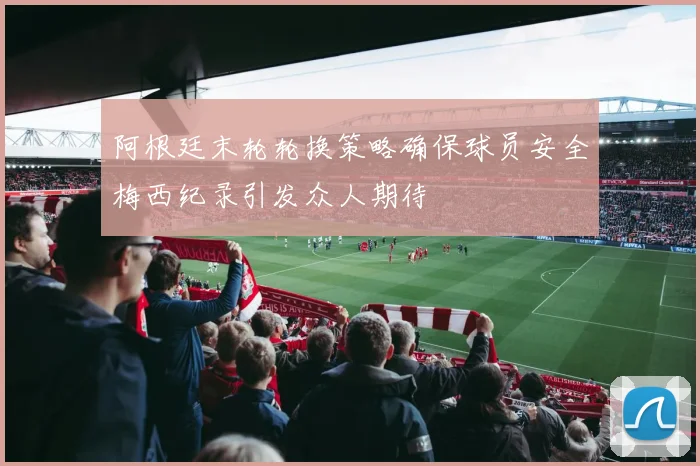 阿根廷末轮轮换策略确保球员安全梅西纪录引发众人期待