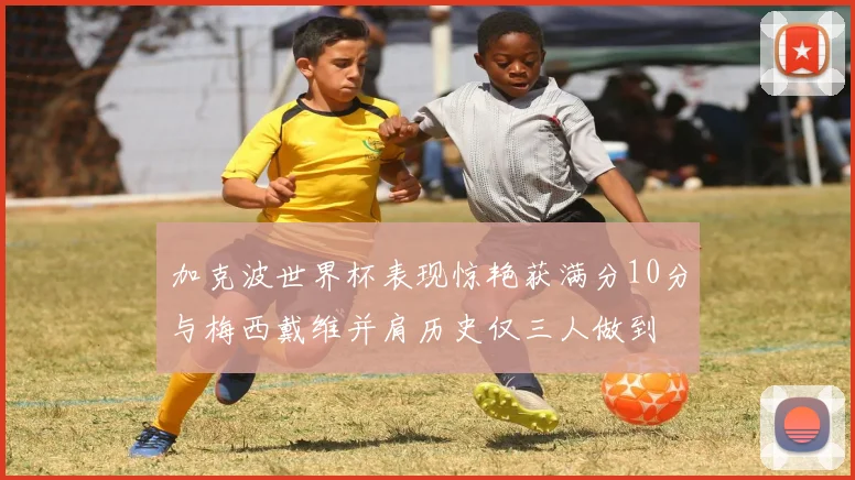 加克波世界杯表现惊艳获满分10分与梅西戴维并肩历史仅三人做到