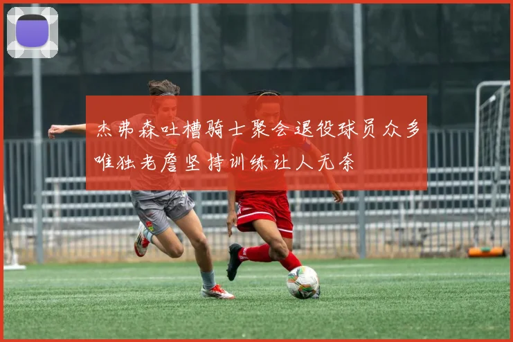 杰弗森吐槽骑士聚会退役球员众多唯独老詹坚持训练让人无奈