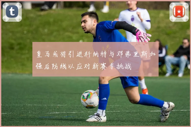 皇马或将引进科纳特与邓弗里斯加强后防线以应对新赛季挑战