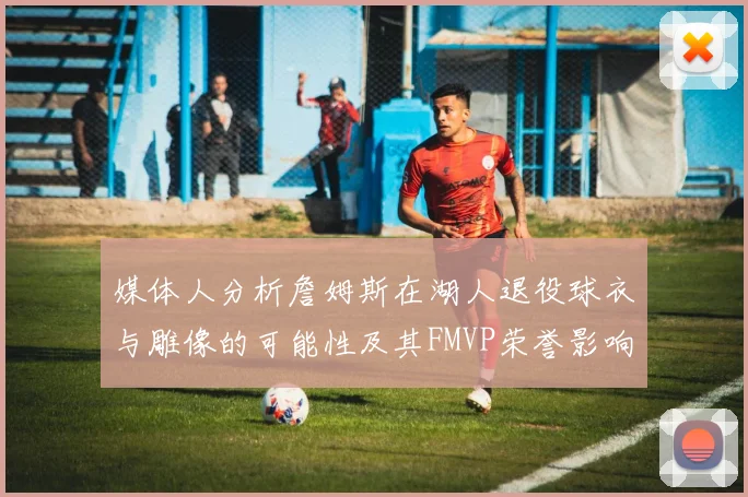 媒体人分析詹姆斯在湖人退役球衣与雕像的可能性及其FMVP荣誉影响