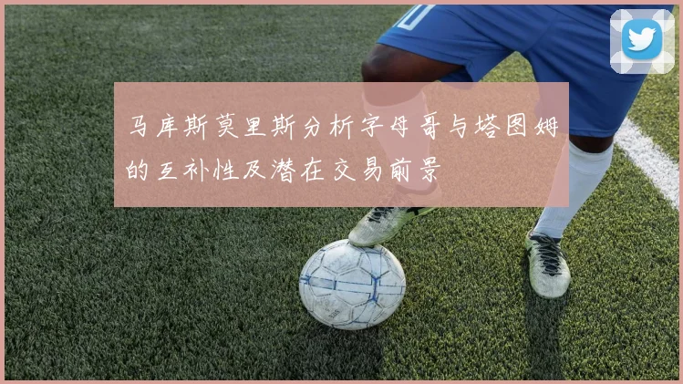 马库斯莫里斯分析字母哥与塔图姆的互补性及潜在交易前景
