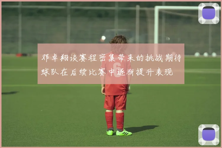 邓卓翔谈赛程密集带来的挑战期待球队在后续比赛中逐渐提升表现