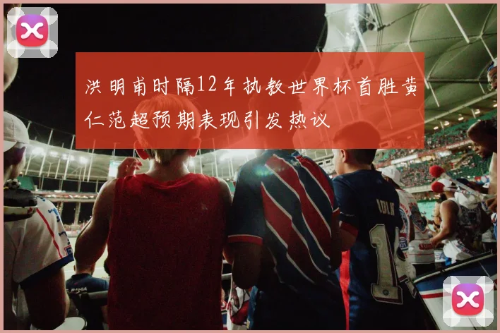 洪明甫时隔12年执教世界杯首胜黄仁范超预期表现引发热议