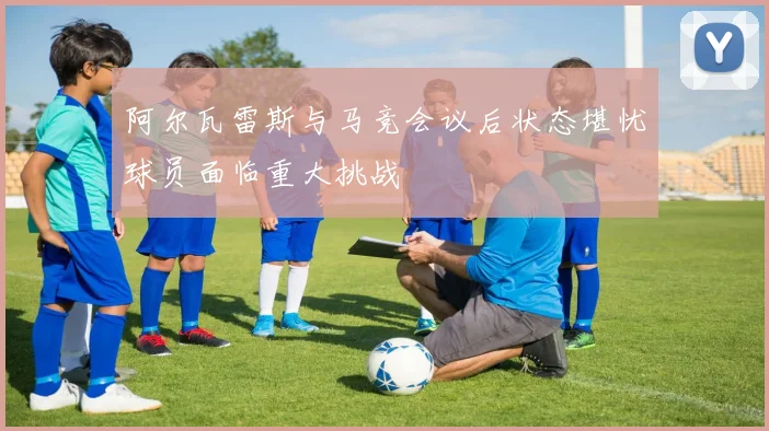 阿尔瓦雷斯与马竞会议后状态堪忧球员面临重大挑战