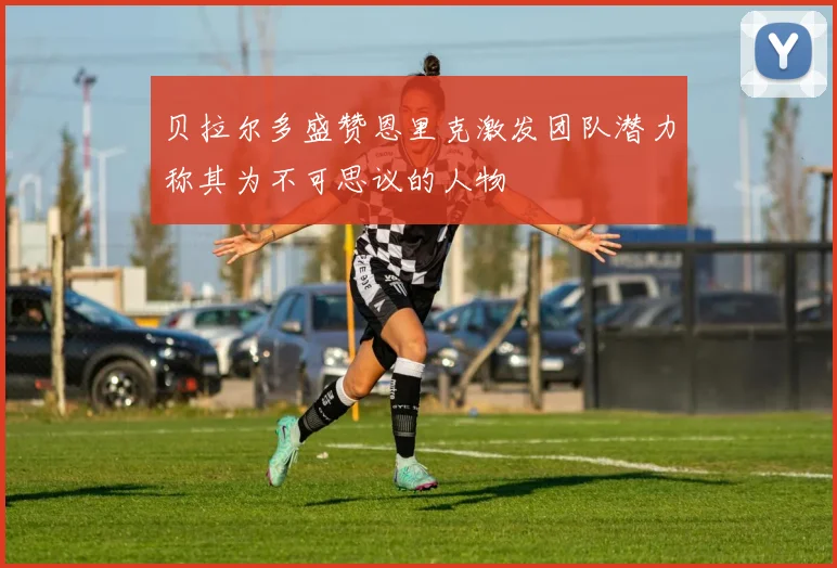 贝拉尔多盛赞恩里克激发团队潜力称其为不可思议的人物