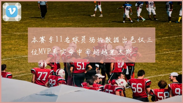 本赛季11名球员场均数据出色仅三位MVP真实命中率超越里夫斯