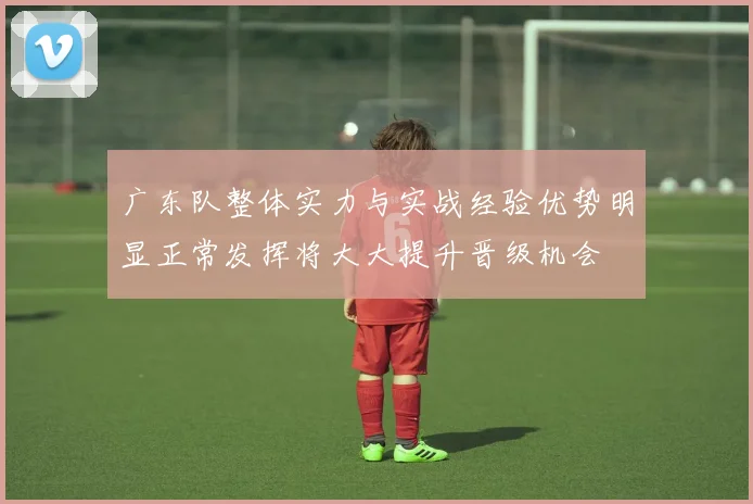 广东队整体实力与实战经验优势明显正常发挥将大大提升晋级机会