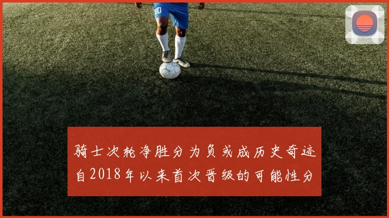 骑士次轮净胜分为负或成历史奇迹自2018年以来首次晋级的可能性分析
