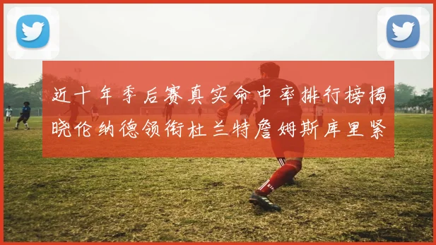 近十年季后赛真实命中率排行榜揭晓伦纳德领衔杜兰特詹姆斯库里紧随其后