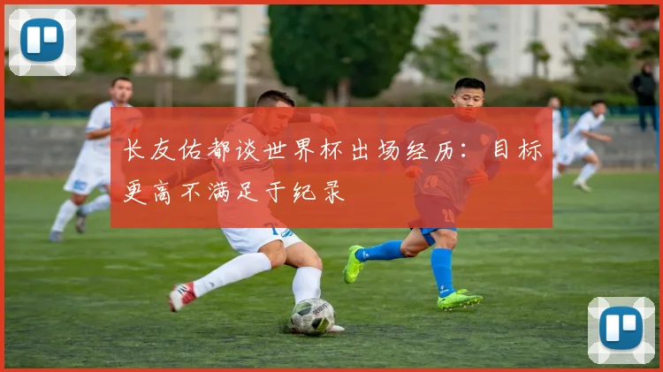 长友佑都谈世界杯出场经历：目标更高不满足于纪录